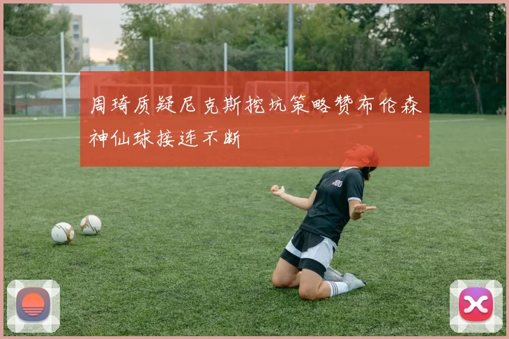 周琦质疑尼克斯挖坑策略赞布伦森神仙球接连不断