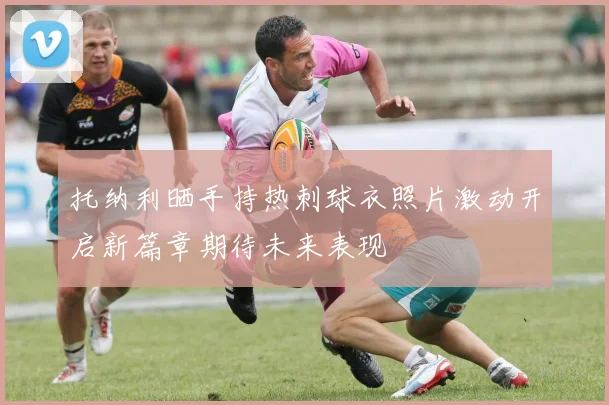 托纳利晒手持热刺球衣照片激动开启新篇章期待未来表现