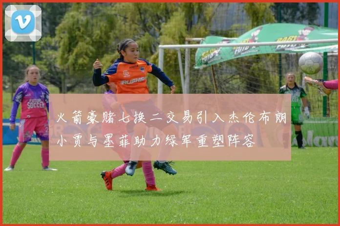 火箭豪赌七换二交易引入杰伦布朗小贾与墨菲助力绿军重塑阵容