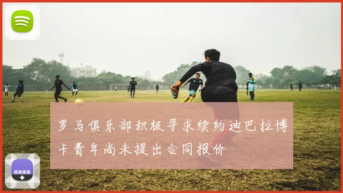 罗马俱乐部积极寻求续约迪巴拉博卡青年尚未提出合同报价