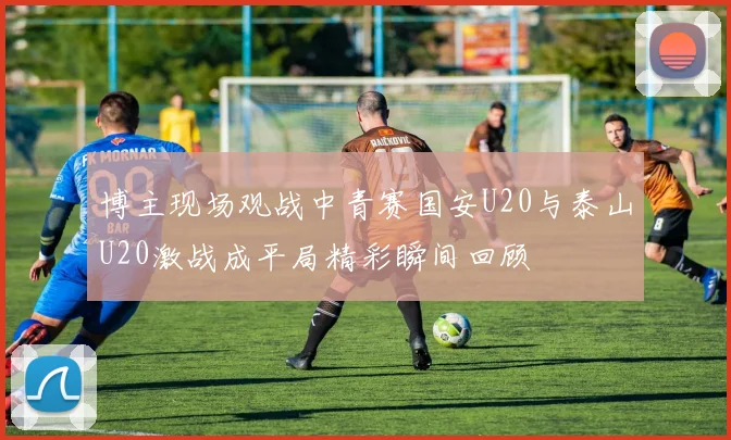 博主现场观战中青赛国安U20与泰山U20激战成平局精彩瞬间回顾