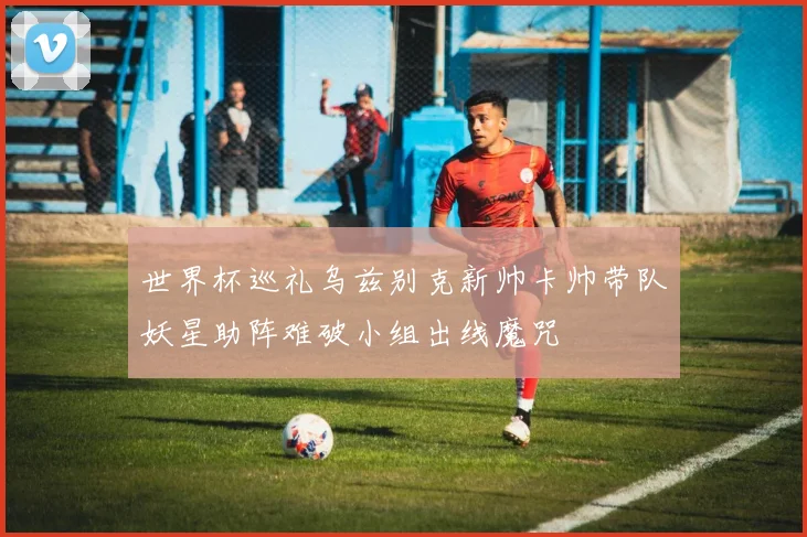 世界杯巡礼乌兹别克新帅卡帅带队妖星助阵难破小组出线魔咒