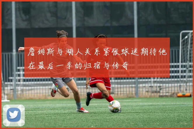 詹姆斯与湖人关系紧张球迷期待他在最后一季的归宿与传奇