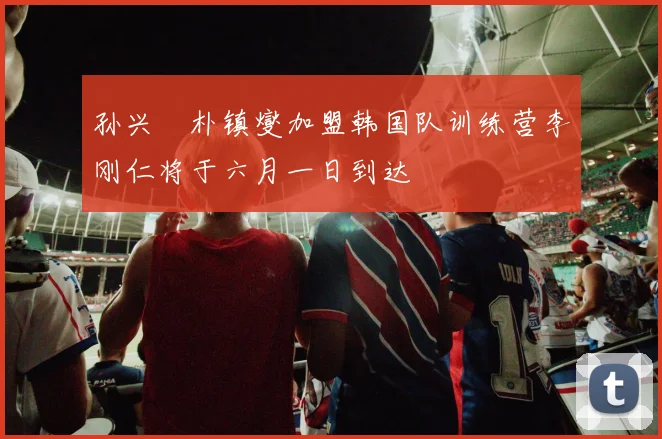 孙兴慜朴镇燮加盟韩国队训练营李刚仁将于六月一日到达