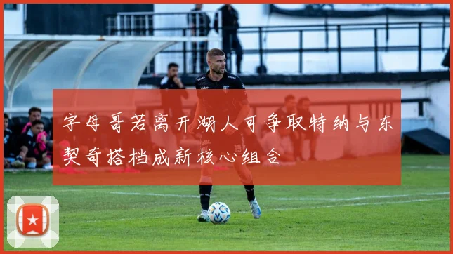 字母哥若离开湖人可争取特纳与东契奇搭档成新核心组合