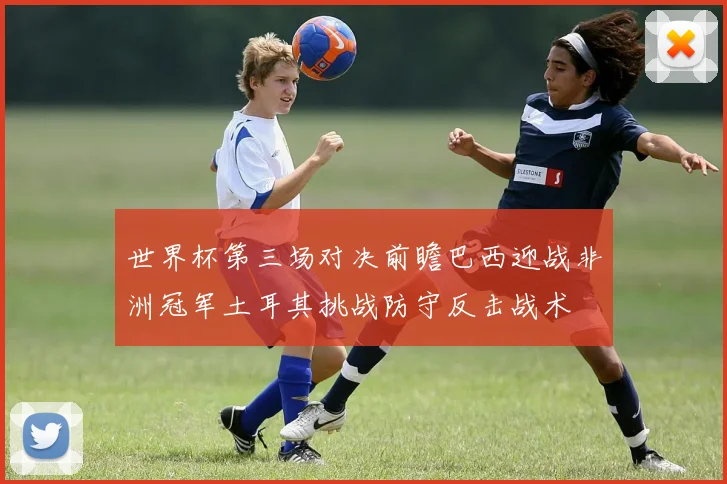 世界杯第三场对决前瞻巴西迎战非洲冠军土耳其挑战防守反击战术