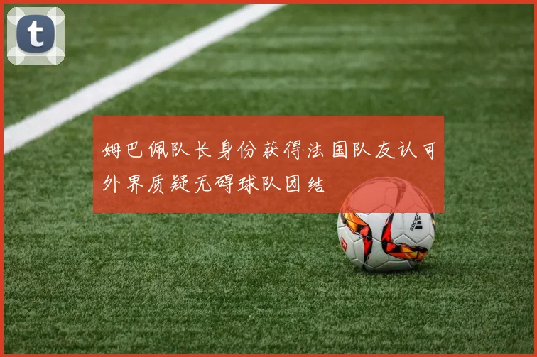 姆巴佩队长身份获得法国队友认可外界质疑无碍球队团结