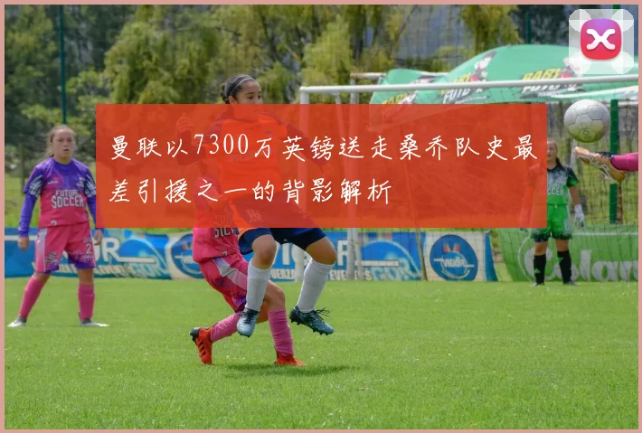 曼联以7300万英镑送走桑乔队史最差引援之一的背影解析