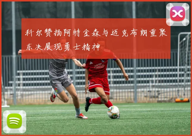 科尔赞扬阿特金森与迈克布朗重聚东决展现勇士精神