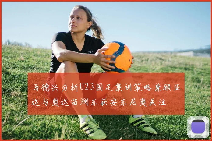 马德兴分析U23国足集训策略兼顾亚运与奥运苗润东获安东尼奥关注